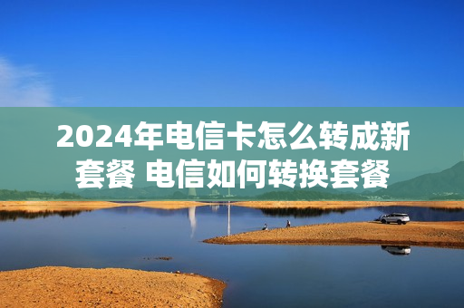2024年电信卡怎么转成新套餐 电信如何转换套餐