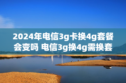 2024年电信3g卡换4g套餐会变吗 电信3g换4g需换套餐吗