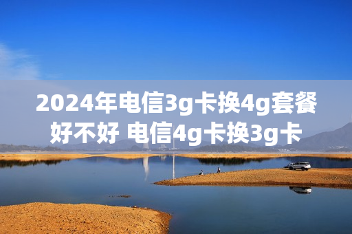2024年电信3g卡换4g套餐好不好 电信4g卡换3g卡