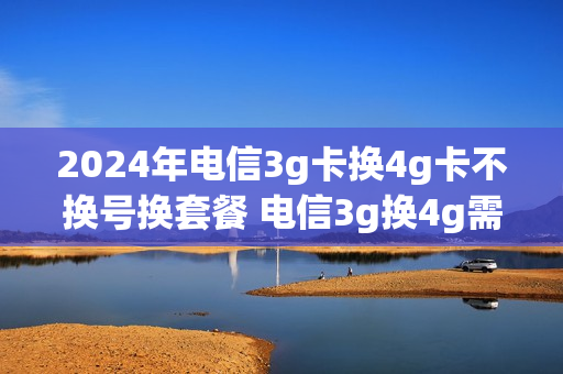 2024年电信3g卡换4g卡不换号换套餐 电信3g换4g需要换卡吗