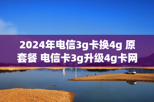 2024年电信3g卡换4g 原套餐 电信卡3g升级4g卡网上流程