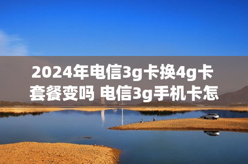 2024年电信3g卡换4g卡 套餐变吗 电信3g手机卡怎么换4g