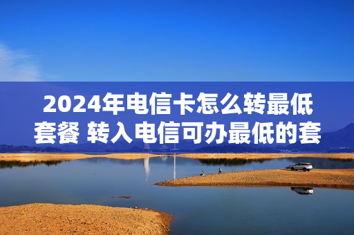 2024年电信卡怎么转最低套餐 转入电信可办最低的套餐