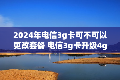 2024年电信3g卡可不可以更改套餐 电信3g卡升级4g