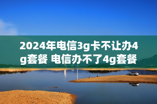 2024年电信3g卡不让办4g套餐 电信办不了4g套餐