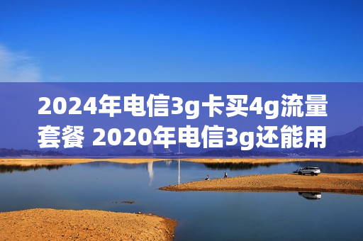 2024年电信3g卡买4g流量套餐 2020年电信3g还能用吗