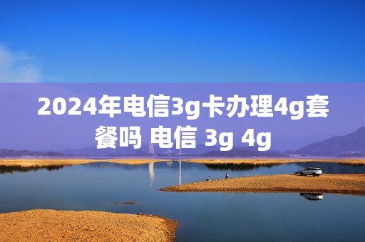 2024年电信3g卡办理4g套餐吗 电信 3g 4g