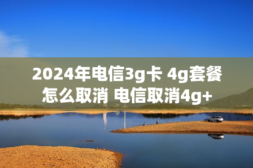 2024年电信3g卡 4g套餐怎么取消 电信取消4g+