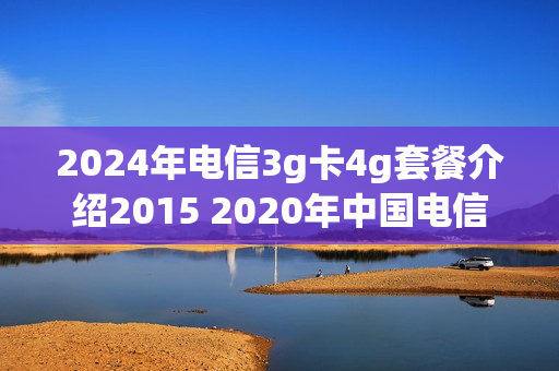 2024年电信3g卡4g套餐介绍2015 2020年中国电信4g套餐资费