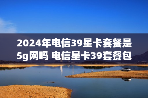 2024年电信39星卡套餐是5g网吗 电信星卡39套餐包括啥