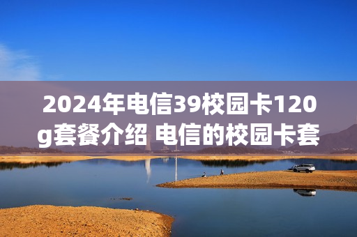 2024年电信39校园卡120g套餐介绍 电信的校园卡套餐29怎么样
