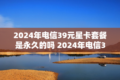 2024年电信39元星卡套餐是永久的吗 2024年电信39元星卡套餐是永久的吗是真的吗