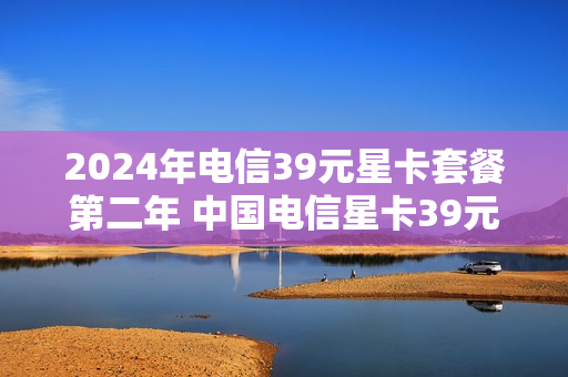 2024年电信39元星卡套餐第二年 中国电信星卡39元套餐
