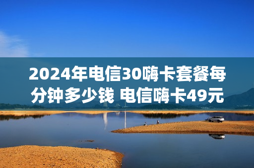 2024年电信30嗨卡套餐每分钟多少钱 电信嗨卡49元套餐介绍200g定向流量哪些app可以用