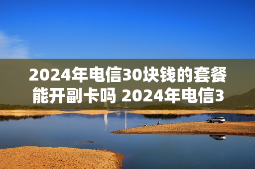 2024年电信30块钱的套餐能开副卡吗 2024年电信30块钱的套餐能开副卡吗为什么