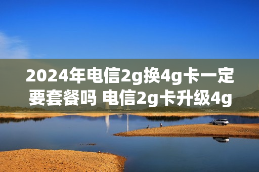 2024年电信2g换4g卡一定要套餐吗 电信2g卡升级4g卡