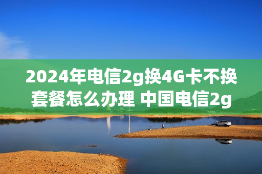2024年电信2g换4G卡不换套餐怎么办理 中国电信2g升级4g