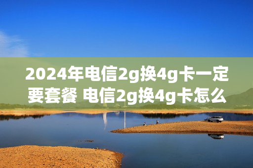 2024年电信2g换4g卡一定要套餐 电信2g换4g卡怎么换