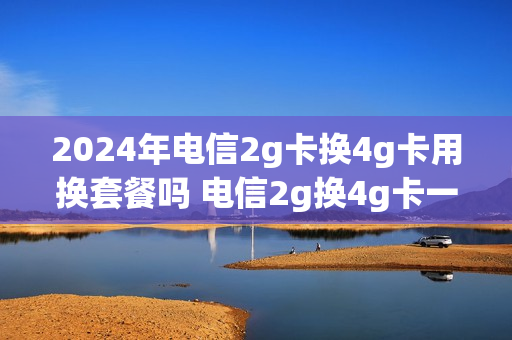 2024年电信2g卡换4g卡用换套餐吗 电信2g换4g卡一定要套餐吗