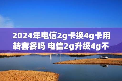 2024年电信2g卡换4g卡用转套餐吗 电信2g升级4g不换号码