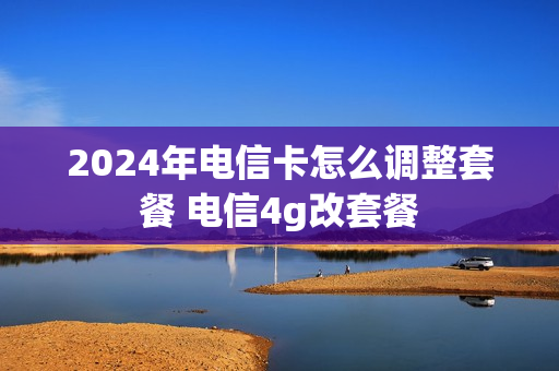 2024年电信卡怎么调整套餐 电信4g改套餐