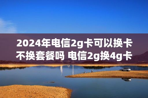 2024年电信2g卡可以换卡不换套餐吗 电信2g换4g卡怎么换