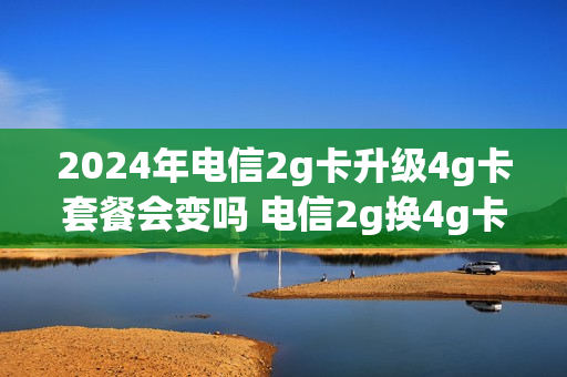 2024年电信2g卡升级4g卡套餐会变吗 电信2g换4g卡怎么换
