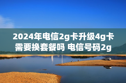 2024年电信2g卡升级4g卡需要换套餐吗 电信号码2g升级