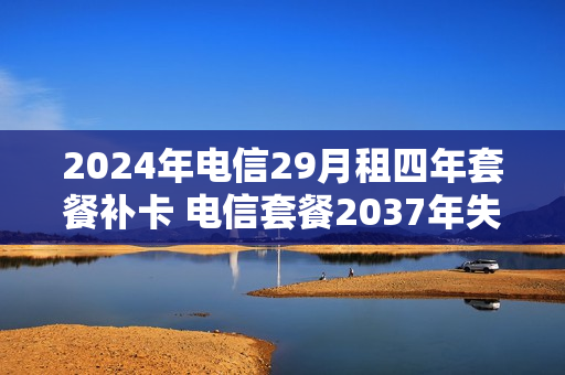 2024年电信29月租四年套餐补卡 电信套餐2037年失效