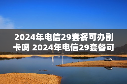 2024年电信29套餐可办副卡吗 2024年电信29套餐可办副卡吗
