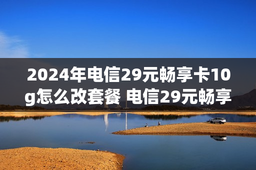 2024年电信29元畅享卡10g怎么改套餐 电信29元畅享卡好不好用