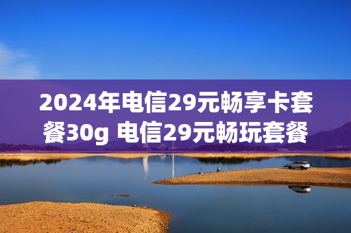 2024年电信29元畅享卡套餐30g 电信29元畅玩套餐