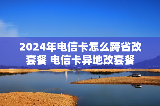 2024年电信卡怎么跨省改套餐 电信卡异地改套餐