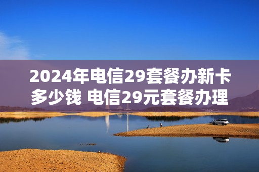2024年电信29套餐办新卡多少钱 电信29元套餐办理