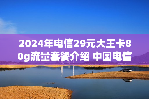 2024年电信29元大王卡80g流量套餐介绍 中国电信大王卡29元套餐