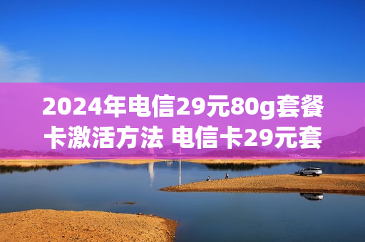 2024年电信29元80g套餐卡激活方法 电信卡29元套餐优惠多久
