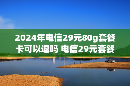 2024年电信29元80g套餐卡可以退吗 电信29元套餐到期了怎么办