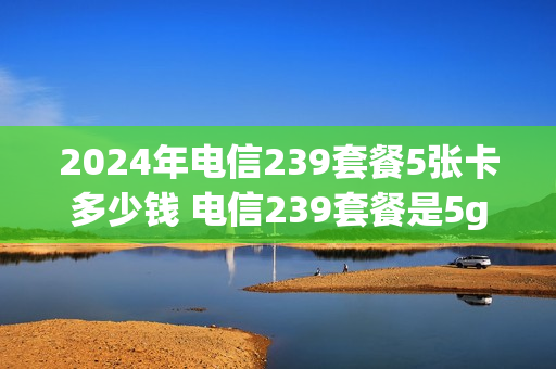 2024年电信239套餐5张卡多少钱 电信239套餐是5g吗