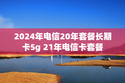 2024年电信20年套餐长期卡5g 21年电信卡套餐