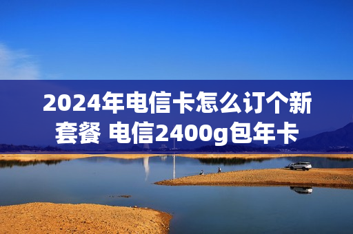 2024年电信卡怎么订个新套餐 电信2400g包年卡
