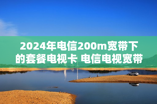 2024年电信200m宽带下的套餐电视卡 电信电视宽带套餐收费标准