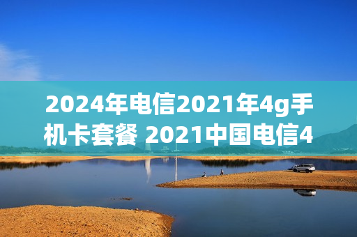 2024年电信2021年4g手机卡套餐 2021中国电信4g套餐价格表