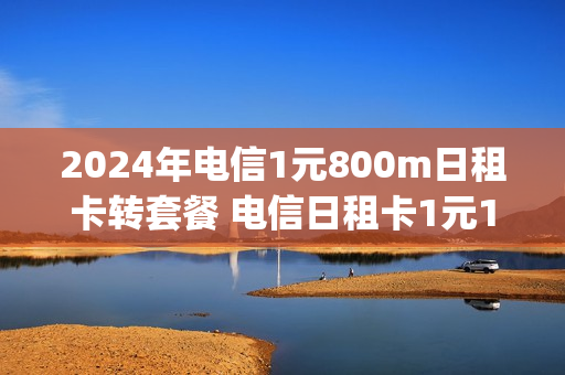 2024年电信1元800m日租卡转套餐 电信日租卡1元1g套餐申请