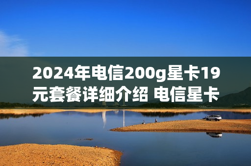 2024年电信200g星卡19元套餐详细介绍 电信星卡19元200g怎么样