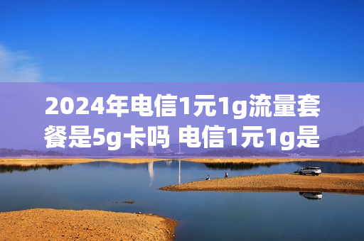 2024年电信1元1g流量套餐是5g卡吗 电信1元1g是什么卡