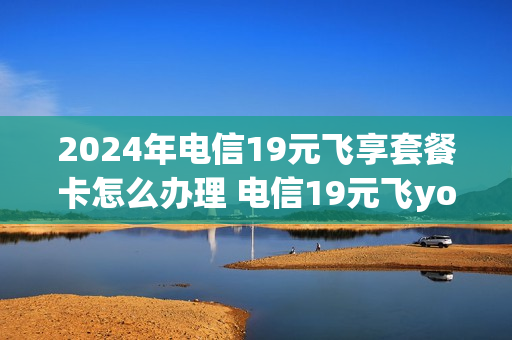 2024年电信19元飞享套餐卡怎么办理 电信19元飞young套餐