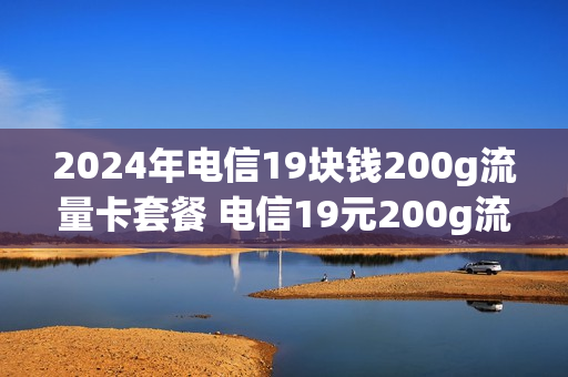 2024年电信19块钱200g流量卡套餐 电信19元200g流量卡是定向流量吗