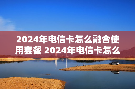 2024年电信卡怎么融合使用套餐 2024年电信卡怎么融合使用套餐呢