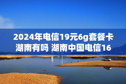 2024年电信19元6g套餐卡湖南有吗 湖南中国电信169元套餐详情