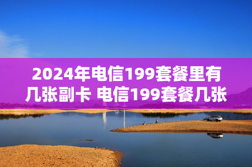 2024年电信199套餐里有几张副卡 电信199套餐几张副卡免费